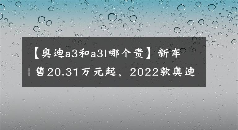 【奥迪a3和a3l哪个贵】新车 | 售20.31万元起,2022款奥迪A3家族上市,缩小版奥迪A4L