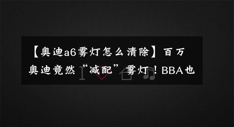 【奥迪a6雾灯怎么清除】百万奥迪竟然“减配”雾灯!BBA也跟着学坏了?