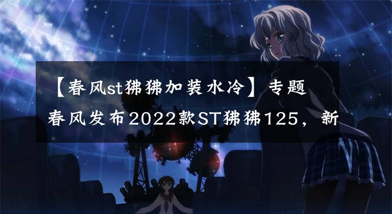 【春风st狒狒加装水冷】专题春风发布2022款ST狒狒125,新增深空灰色,售价8980元