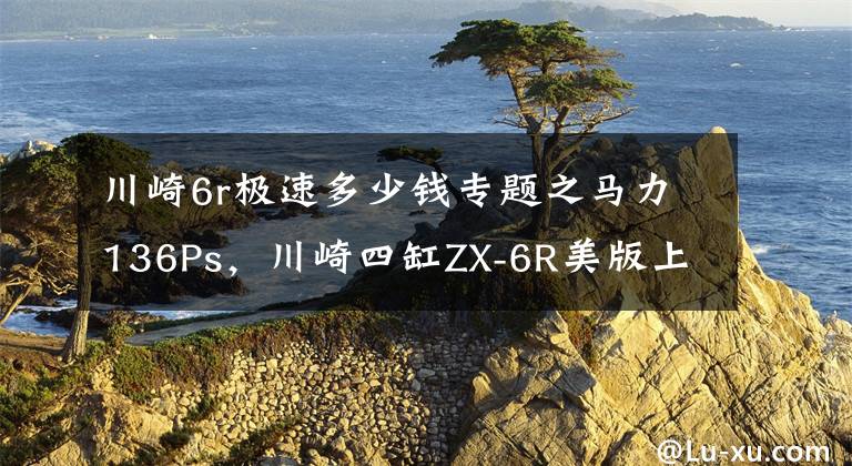 川崎6r极速多少钱专题之马力136Ps,川崎四缸ZX-6R美版上市:极速280km,起售价不到7万