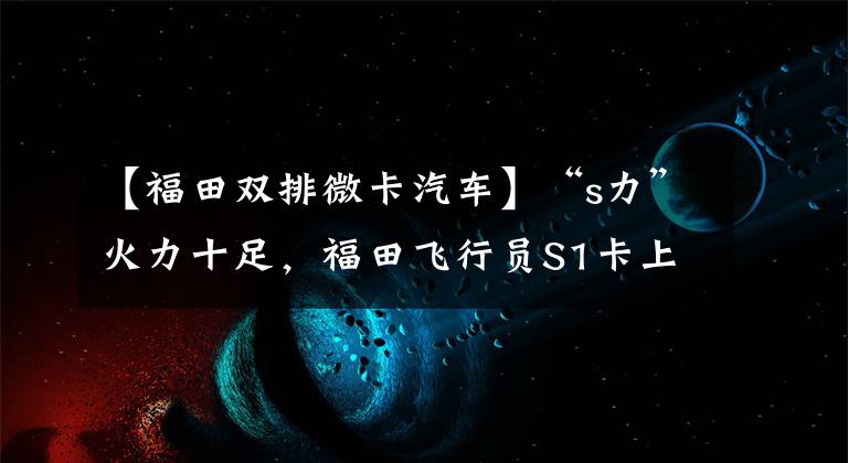 【福田双排微卡汽车】“s力”火力十足，福田飞行员S1卡上市后立即畅销。