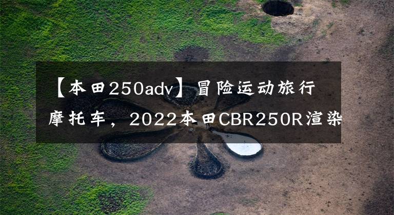 【本田250adv】冒险运动旅行摩托车,2022本田CBR250R渲染图曝光