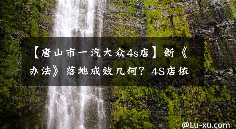 【唐山市一汽大众4s店】新《办法》落地成效几何?4S店依旧我行我素还表示很委屈?