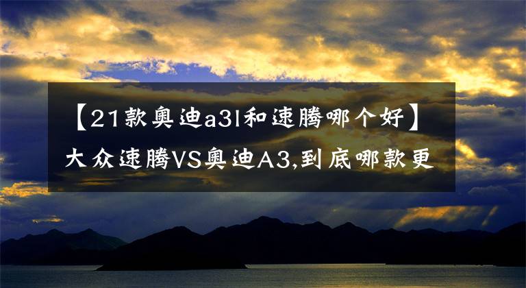 【21款奥迪a3l和速腾哪个好】大众速腾VS奥迪A3,到底哪款更值得入手!