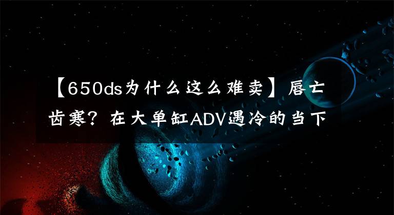 【650ds为什么这么难卖】唇亡齿寒？在大单缸ADV遇冷的当下，SD650能会怎么样呢？