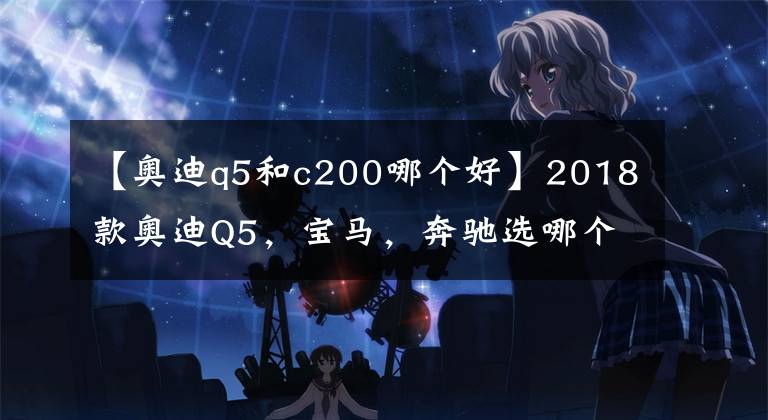 【奥迪q5和c200哪个好】2018款奥迪Q5，宝马，奔驰选哪个好？