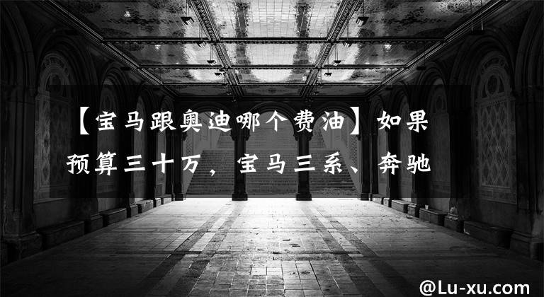 【宝马跟奥迪哪个费油】如果预算三十万,宝马三系、奔驰C级、奥迪A4L该选谁?