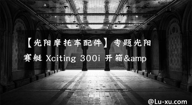 【光阳摩托车配件】专题光阳赛艇 Xciting 300i 开箱&简单评测