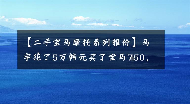 【二手宝马摩托系列报价】马宇花了5万韩元买了宝马750,茶话会观众羡慕。