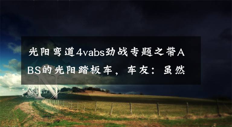 光阳弯道4vabs劲战专题之带ABS的光阳踏板车,车友:虽然貌不惊人,但却十分暴力