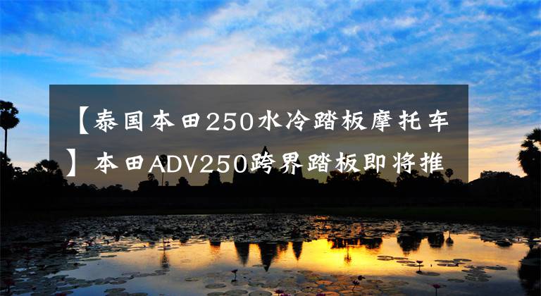 【泰国本田250水冷踏板摩托车】本田ADV250跨界踏板即将推出。