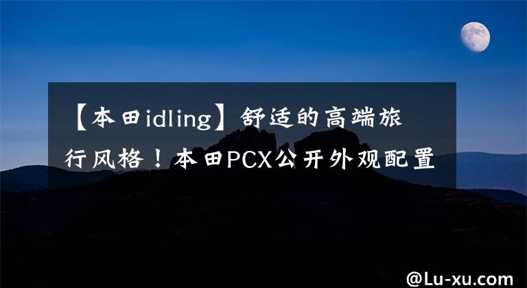 【本田idling】舒适的高端旅行风格！本田PCX公开外观配置文章