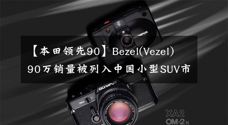 【本田领先90】Bezel(Vezel)90万销量被列入中国小型SUV市场,是年轻人的最佳选择。