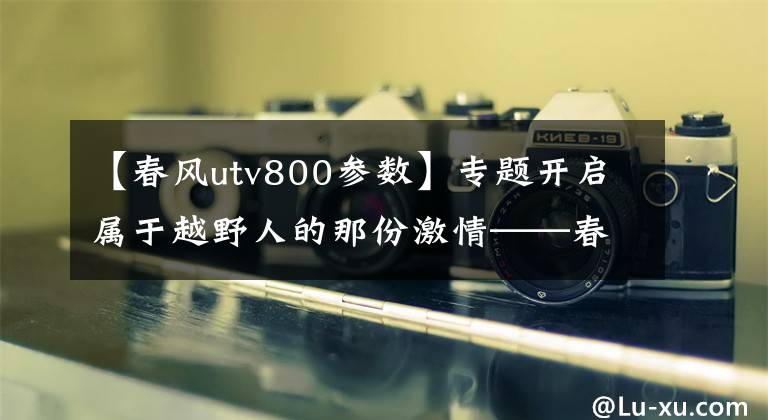 【春风utv800参数】专题开启属于越野人的那份激情——春风ZFORCE 800评测
