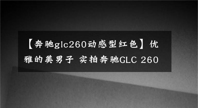 【奔驰glc260动感型红色】优雅的美男子 实拍奔驰GLC 260 4MATIC