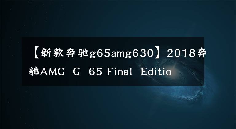【新款奔驰g65amg630】2018奔驰AMG G 65 Final Edition!6.0升V12引擎,630马力