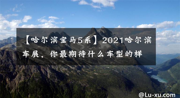 【哈尔滨宝马5系】2021哈尔滨车展，你最期待什么车型的样子？免费入场券给你看