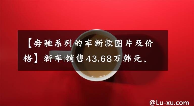【奔驰系列的车新款图片及价格】新车|销售43.68万韩元,全系倍增!新奔驰e级正式上市