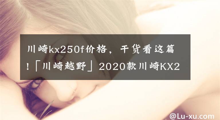 川崎kx250f价格，干货看这篇!「川崎越野」2020款川崎KX250揭秘
