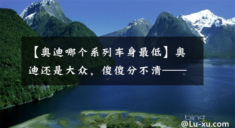【奥迪哪个系列车身最低】奥迪还是大众，傻傻分不清——奥迪Q2L拆解报告