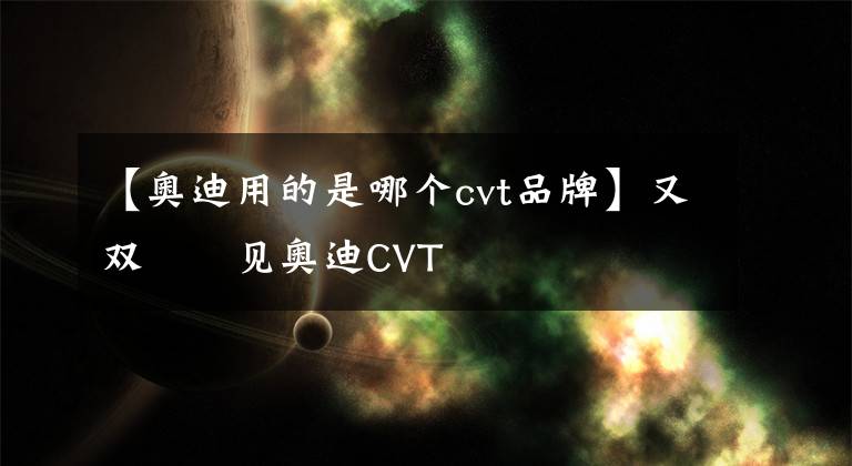 【奥迪用的是哪个cvt品牌】又双叒叕见奥迪CVT