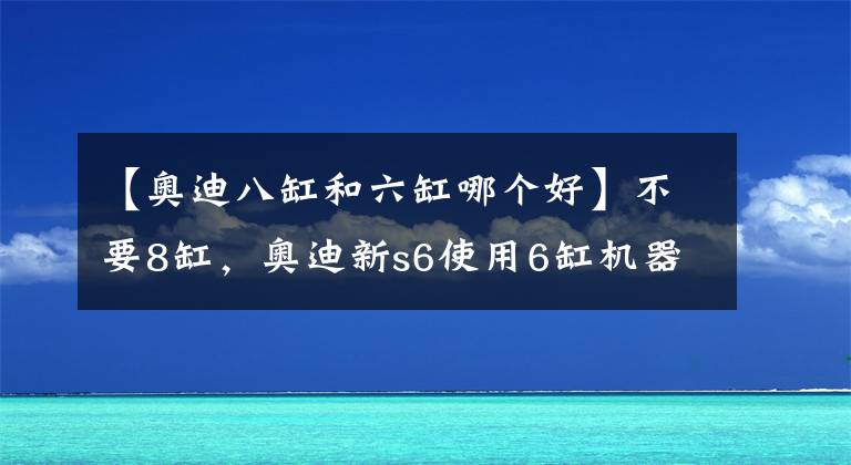 【奥迪八缸和六缸哪个好】不要8缸，奥迪新s6使用6缸机器动力不减反增