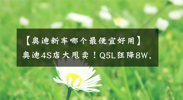 【奥迪新车哪个最便宜好用】奥迪4S店大甩卖!Q5L狂降8W,A4L优惠6W-比大众迈腾还便宜
