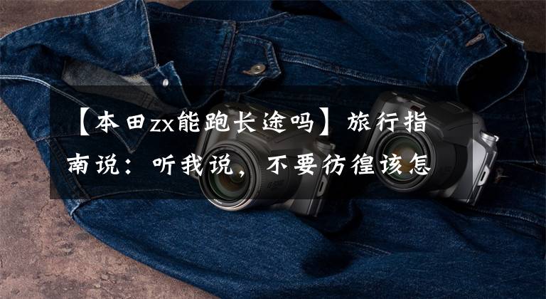 【本田zx能跑长途吗】旅行指南说：听我说，不要彷徨该怎么选择这辆车