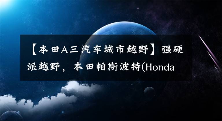 【本田A三汽车城市越野】强硬派越野,本田帕斯波特(Honda Passport)有望进军中国