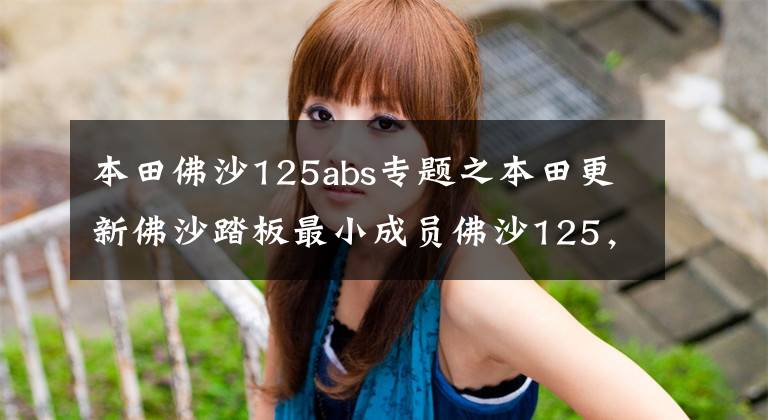 本田佛沙125abs专题之本田更新佛沙踏板最小成员佛沙125,配电动风挡座椅加热ABS