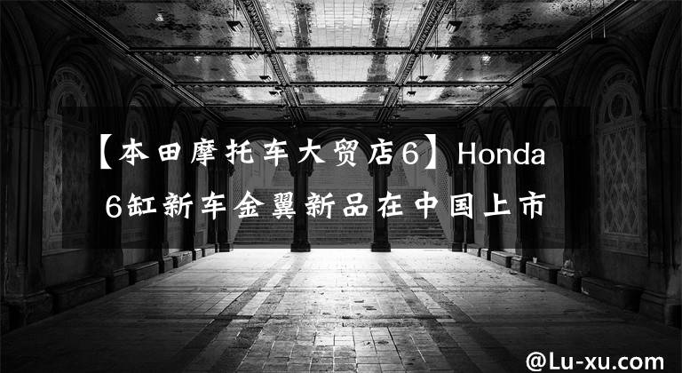 【本田摩托车大贸店6】Honda 6缸新车金翼新品在中国上市,堪比豪华轿车!