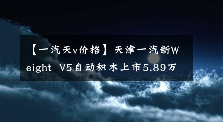 【一汽天v价格】天津一汽新Weight V5自动积木上市5.89万件