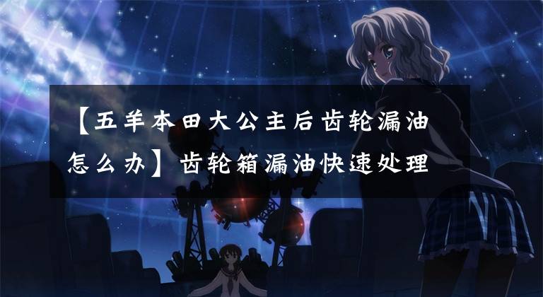 【五羊本田大公主后齿轮漏油怎么办】齿轮箱漏油快速处理解决方案