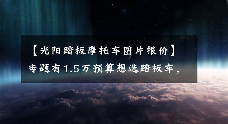 【光阳踏板摩托车图片报价】专题有1.5万预算想选踏板车，可以先了解一下这五款，新车老款都有