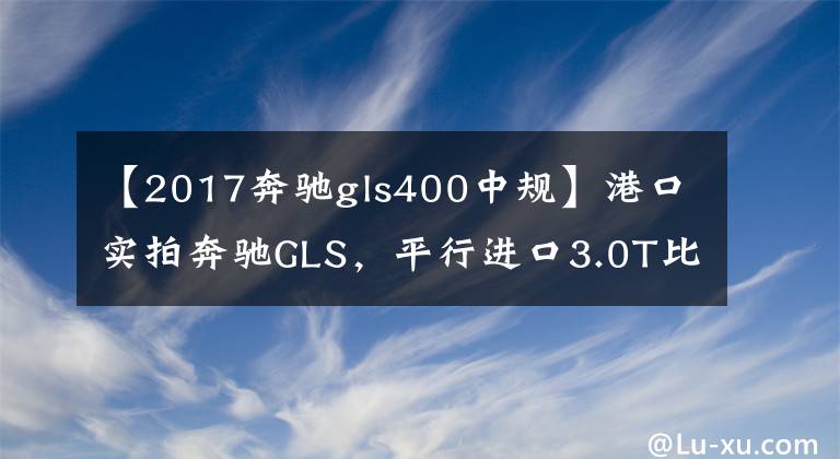 【2017奔驰gls400中规】港口实拍奔驰GLS,平行进口3.0T比中规2.5便宜20万?