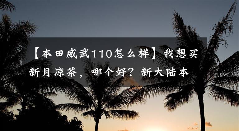 【本田威武110怎么样】我想买新月凉茶，哪个好？新大陆本田威武110s怎么样？