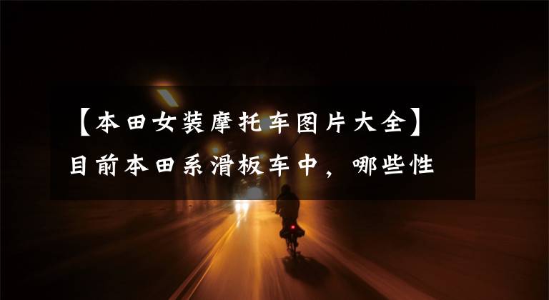 【本田女装摩托车图片大全】目前本田系滑板车中,哪些性价比比较高?在同类车型中比较占优势