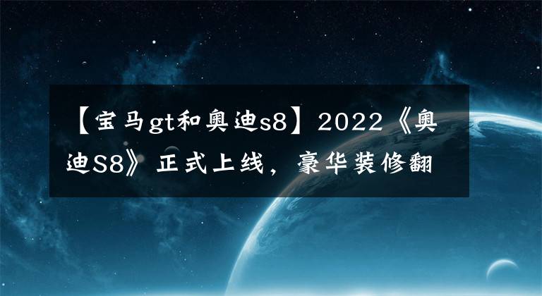 【宝马gt和奥迪s8】2022《奥迪S8》正式上线,豪华装修翻拍,性能提升,让宝马的汗水湿透。