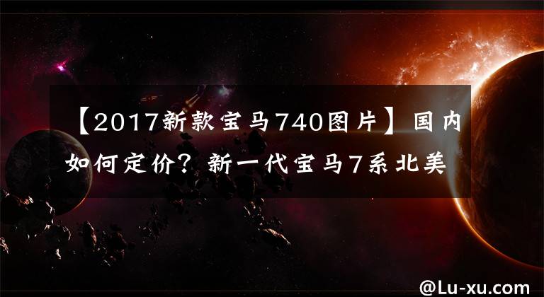 【2017新款宝马740图片】国内如何定价?新一代宝马7系北美售价公开,相当于人民币62.55万件
