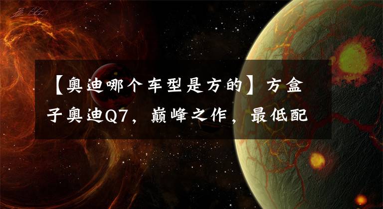 【奥迪哪个车型是方的】方盒子奥迪Q7,巅峰之作,最低配起步价65.98万