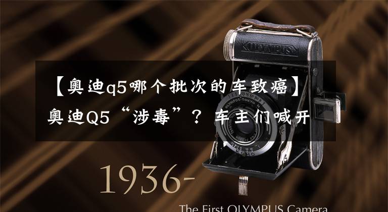 【奥迪q5哪个批次的车致癌】奥迪Q5“涉毒”？车主们喊开车头晕！中招的还不止这款车……