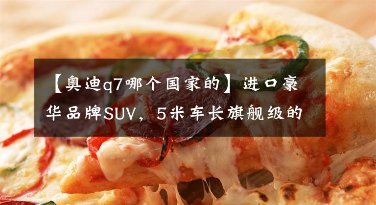 【奥迪q7哪个国家的】进口豪华品牌SUV，5米车长旗舰级的气势，带你看奥迪Q7
