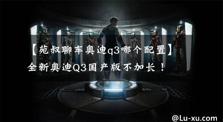 【苑叔聊车奥迪q3哪个配置】全新奥迪Q3国产版不加长!