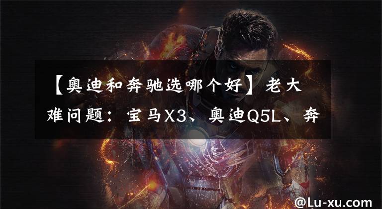 【奥迪和奔驰选哪个好】老大难问题：宝马X3、奥迪Q5L、奔驰GLC怎么选？