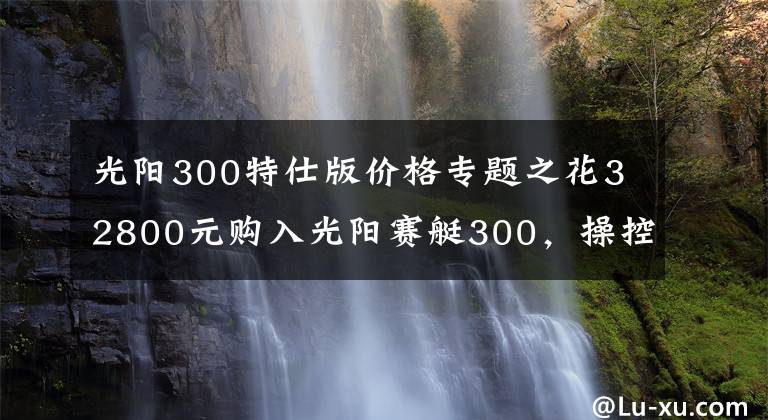 光阳300特仕版价格专题之花32800元购入光阳赛艇300，操控不错，减震有些硬