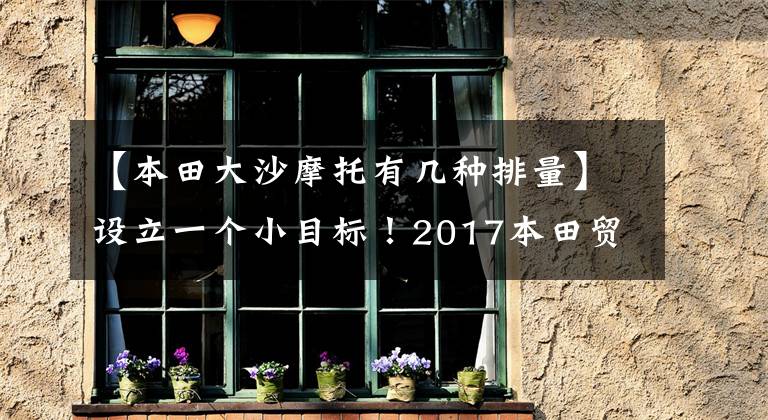 【本田大沙摩托有几种排量】设立一个小目标！2017本田贸易模式综述