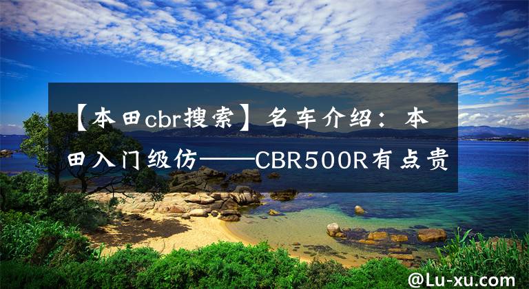 【本田cbr搜索】名车介绍：本田入门级仿——CBR500R有点贵