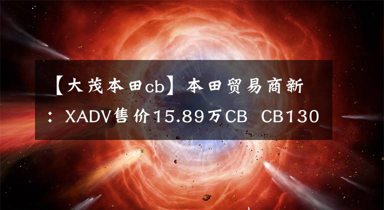 【大茂本田cb】本田贸易商新:XADV售价15.89万CB CB1300售价18.8万件。