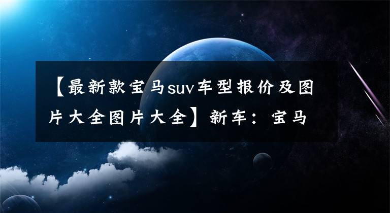 【最新款宝马suv车型报价及图片大全图片大全】新车：宝马X1来了。天然气田超过奥迪Q3，海外售价为28万韩元，立体感十足