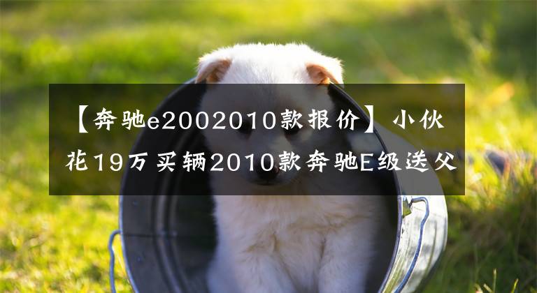 【奔驰e2002010款报价】小伙花19万买辆2010款奔驰E级送父亲,欣喜之余的老爸却有些犯愁